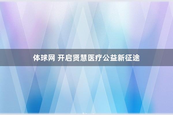 体球网 开启贤慧医疗公益新征途