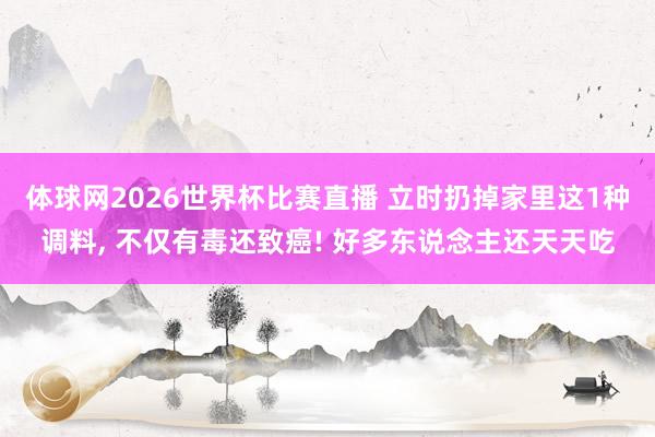 体球网2026世界杯比赛直播 立时扔掉家里这1种调料, 不仅有毒还致癌! 好多东说念主还天天吃