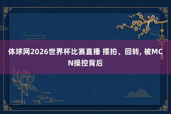体球网2026世界杯比赛直播 摆拍、回转, 被MCN操控背后