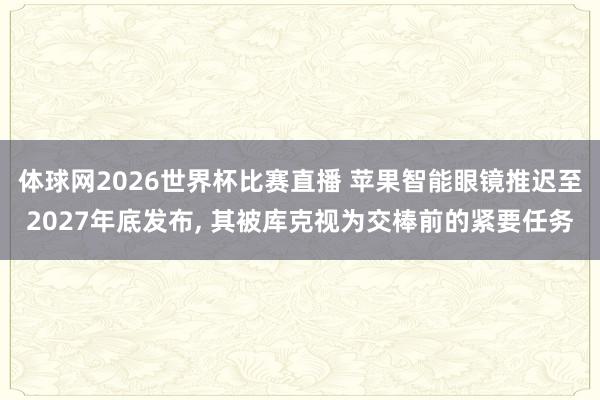 体球网2026世界杯比赛直播 苹果智能眼镜推迟至2027年底发布, 其被库克视为交棒前的紧要任务