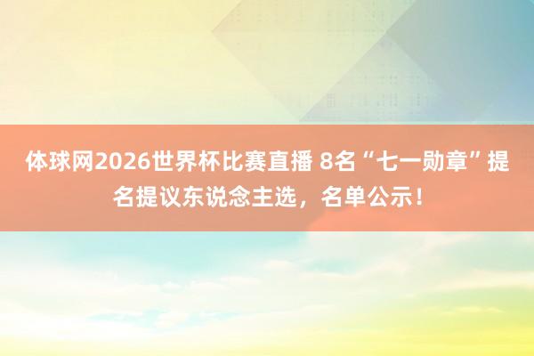 体球网2026世界杯比赛直播 8名“七一勋章”提名提议东说念主选，名单公示！