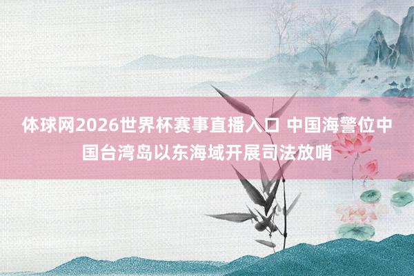 体球网2026世界杯赛事直播入口 中国海警位中国台湾岛以东海域开展司法放哨