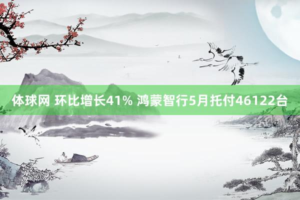 体球网 环比增长41% 鸿蒙智行5月托付46122台
