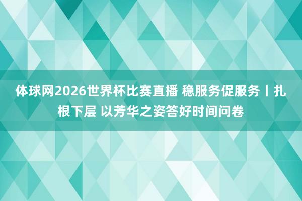 体球网2026世界杯比赛直播 稳服务促服务丨扎根下层 以芳华之姿答好时间问卷