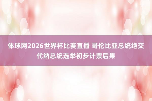 体球网2026世界杯比赛直播 哥伦比亚总统绝交代纳总统选举初步计票后果