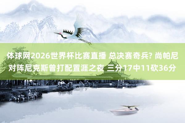 体球网2026世界杯比赛直播 总决赛奇兵? 尚帕尼对阵尼克斯曾打配置涯之夜 三分17中11砍36分