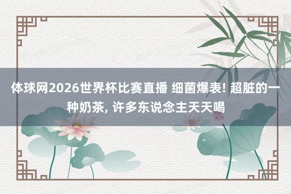 体球网2026世界杯比赛直播 细菌爆表! 超脏的一种奶茶, 许多东说念主天天喝