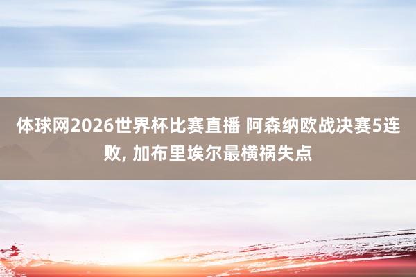 体球网2026世界杯比赛直播 阿森纳欧战决赛5连败, 加布里埃尔最横祸失点