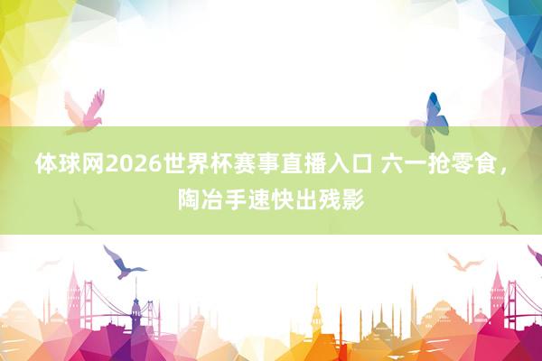 体球网2026世界杯赛事直播入口 六一抢零食，陶冶手速快出残影