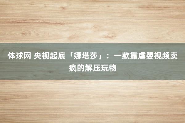体球网 央视起底「娜塔莎」：一款靠虐婴视频卖疯的解压玩物