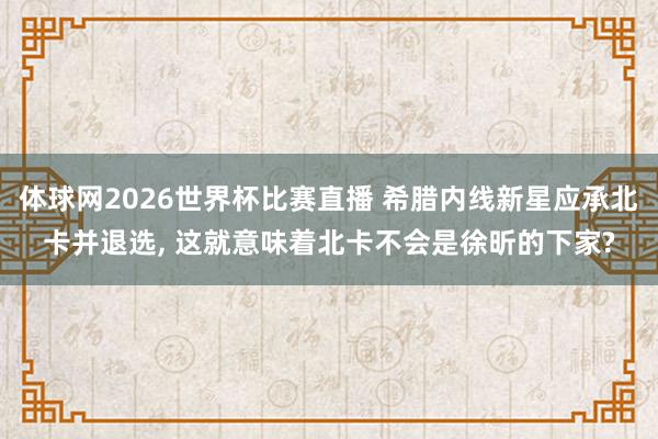 体球网2026世界杯比赛直播 希腊内线新星应承北卡并退选, 这就意味着北卡不会是徐昕的下家?
