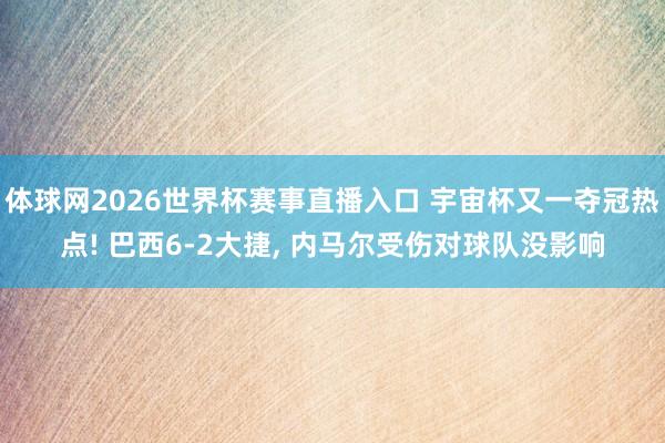 体球网2026世界杯赛事直播入口 宇宙杯又一夺冠热点! 巴西6-2大捷, 内马尔受伤对球队没影响