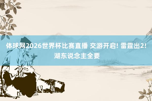 体球网2026世界杯比赛直播 交游开启! 雷霆出2! 湖东说念主全要