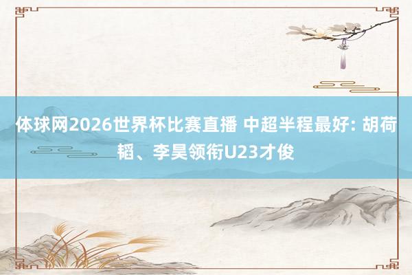 体球网2026世界杯比赛直播 中超半程最好: 胡荷韬、李昊领衔U23才俊
