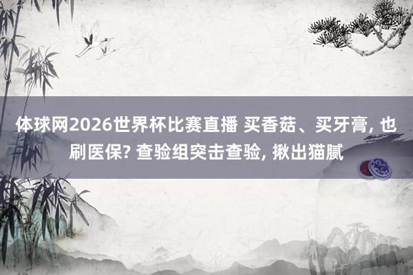 体球网2026世界杯比赛直播 买香菇、买牙膏, 也刷医保? 查验组突击查验, 揪出猫腻