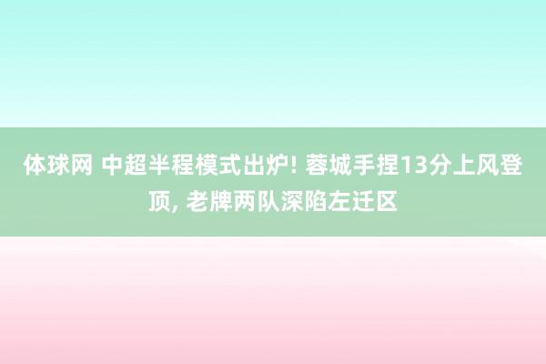 体球网 中超半程模式出炉! 蓉城手捏13分上风登顶, 老牌两队深陷左迁区