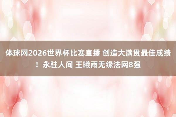 体球网2026世界杯比赛直播 创造大满贯最佳成绩！永驻人间 王曦雨无缘法网8强