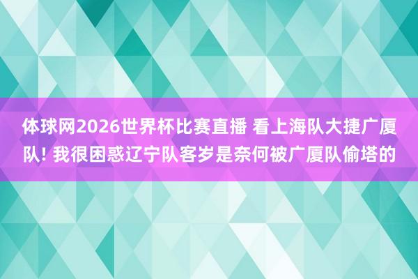 体球网2026世界杯比赛直播 看上海队大捷广厦队! 我很困惑辽宁队客岁是奈何被广厦队偷塔的