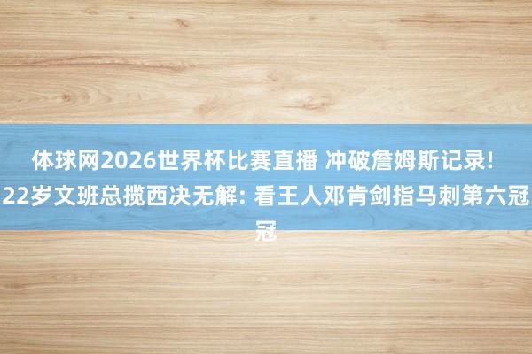 体球网2026世界杯比赛直播 冲破詹姆斯记录! 22岁文班总揽西决无解: 看王人邓肯剑指马刺第六冠