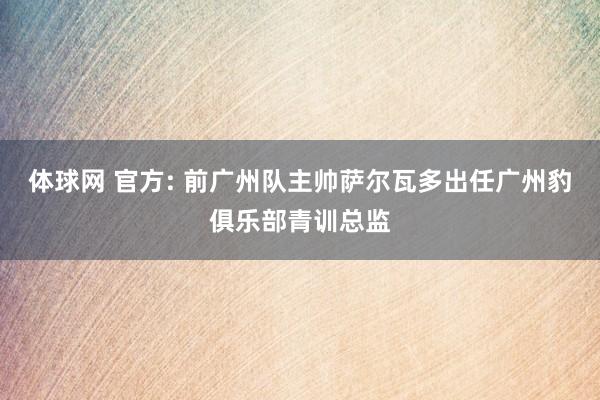 体球网 官方: 前广州队主帅萨尔瓦多出任广州豹俱乐部青训总监