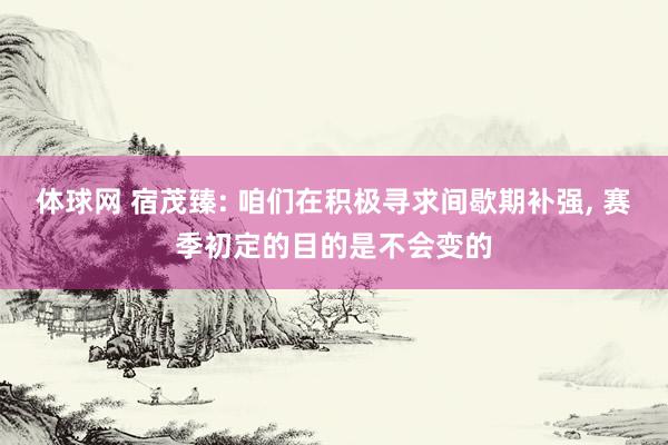 体球网 宿茂臻: 咱们在积极寻求间歇期补强, 赛季初定的目的是不会变的