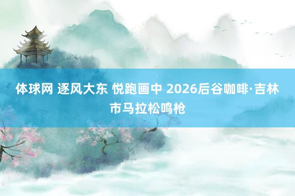 体球网 逐风大东 悦跑画中 2026后谷咖啡·吉林市马拉松鸣枪