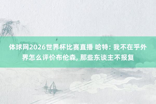 体球网2026世界杯比赛直播 哈特: 我不在乎外界怎么评价布伦森, 那些东谈主不报复