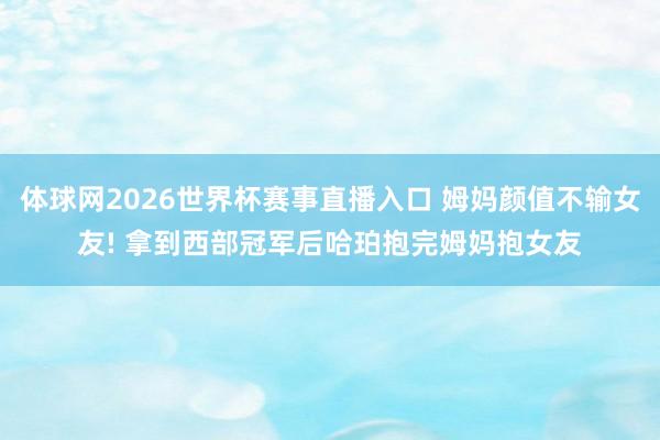 体球网2026世界杯赛事直播入口 姆妈颜值不输女友! 拿到西部冠军后哈珀抱完姆妈抱女友