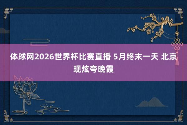 体球网2026世界杯比赛直播 5月终末一天 北京现炫夸晚霞