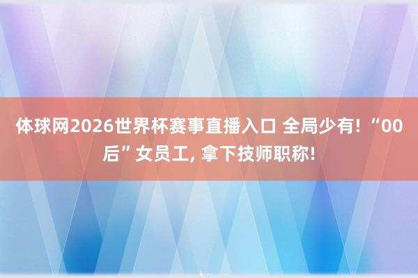 体球网2026世界杯赛事直播入口 全局少有! “00后”女员工, 拿下技师职称!