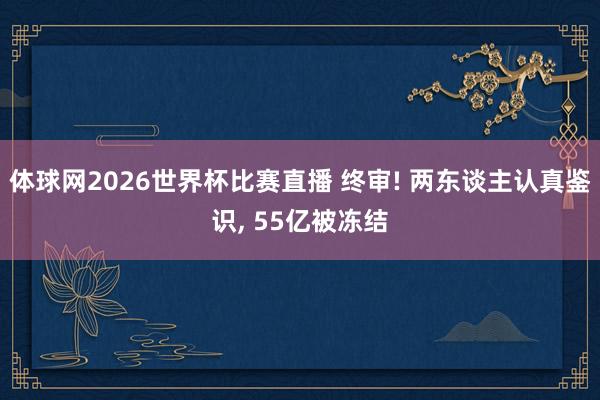 体球网2026世界杯比赛直播 终审! 两东谈主认真鉴识, 55亿被冻结