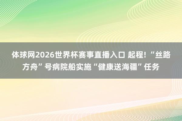 体球网2026世界杯赛事直播入口 起程! “丝路方舟”号病院船实施“健康送海疆”任务