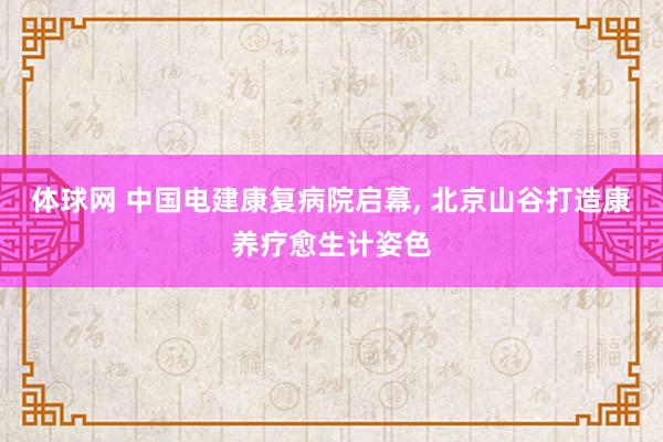 体球网 中国电建康复病院启幕, 北京山谷打造康养疗愈生计姿色