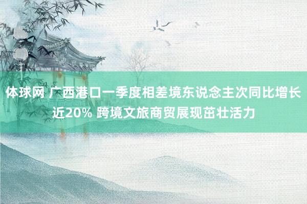体球网 广西港口一季度相差境东说念主次同比增长近20% 跨境文旅商贸展现茁壮活力