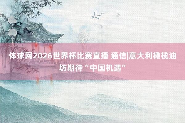 体球网2026世界杯比赛直播 通信|意大利橄榄油坊期待“中国机遇”