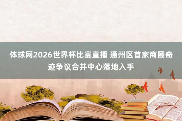 体球网2026世界杯比赛直播 通州区首家商圈奇迹争议合并中心落地入手