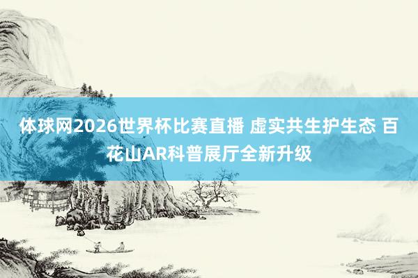 体球网2026世界杯比赛直播 虚实共生护生态 百花山AR科普展厅全新升级