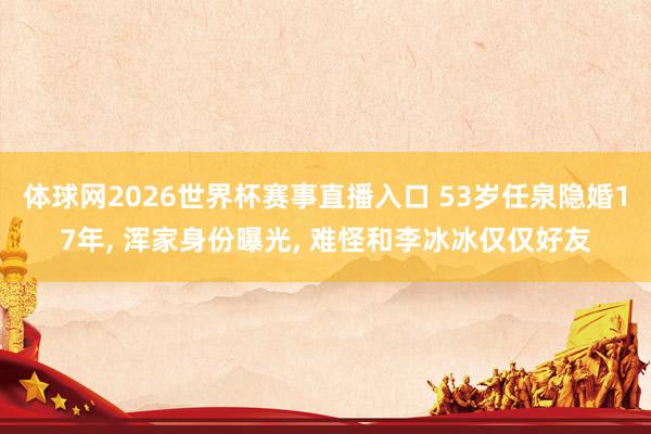 体球网2026世界杯赛事直播入口 53岁任泉隐婚17年, 浑家身份曝光, 难怪和李冰冰仅仅好友