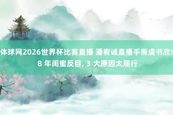 体球网2026世界杯比赛直播 潘宥诚直播手撕虞书欣! 8 年闺蜜反目, 3 大原因太履行