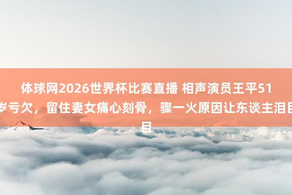 体球网2026世界杯比赛直播 相声演员王平51岁亏欠，留住妻女痛心刻骨，骤一火原因让东谈主泪目