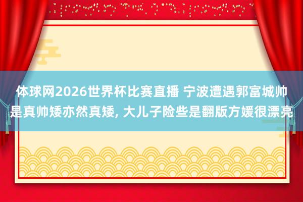 体球网2026世界杯比赛直播 宁波遭遇郭富城帅是真帅矮亦然真矮, 大儿子险些是翻版方媛很漂亮