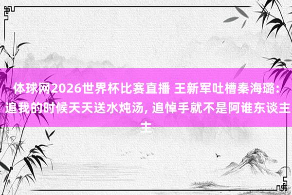 体球网2026世界杯比赛直播 王新军吐槽秦海璐: 追我的时候天天送水炖汤, 追悼手就不是阿谁东谈主