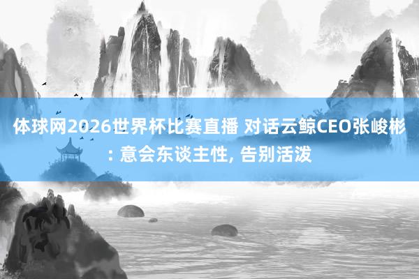 体球网2026世界杯比赛直播 对话云鲸CEO张峻彬: 意会东谈主性, 告别活泼
