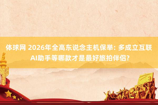 体球网 2026年全高东说念主机保举: 多成立互联 AI助手等哪款才是最好旅拍伴侣?