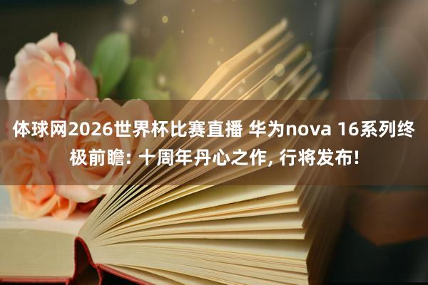 体球网2026世界杯比赛直播 华为nova 16系列终极前瞻: 十周年丹心之作, 行将发布!
