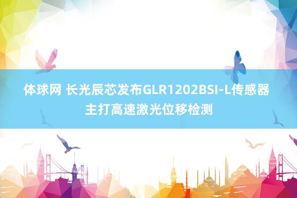 体球网 长光辰芯发布GLR1202BSI-L传感器 主打高速激光位移检测