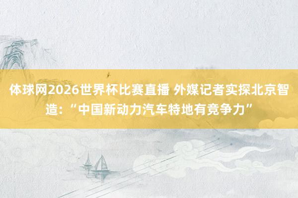 体球网2026世界杯比赛直播 外媒记者实探北京智造: “中国新动力汽车特地有竞争力”
