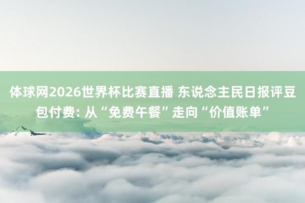 体球网2026世界杯比赛直播 东说念主民日报评豆包付费: 从“免费午餐”走向“价值账单”