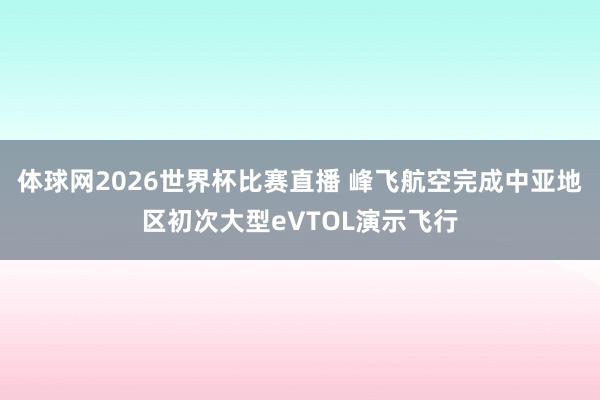 体球网2026世界杯比赛直播 峰飞航空完成中亚地区初次大型eVTOL演示飞行