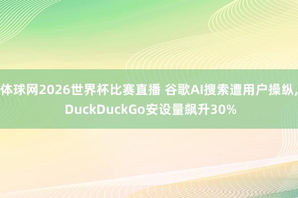 体球网2026世界杯比赛直播 谷歌AI搜索遭用户操纵, DuckDuckGo安设量飙升30%